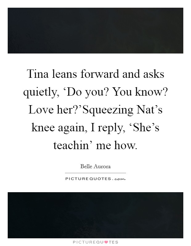 Tina leans forward and asks quietly, ‘Do you? You know? Love her?'Squeezing Nat's knee again, I reply, ‘She's teachin' me how. Picture Quote #1