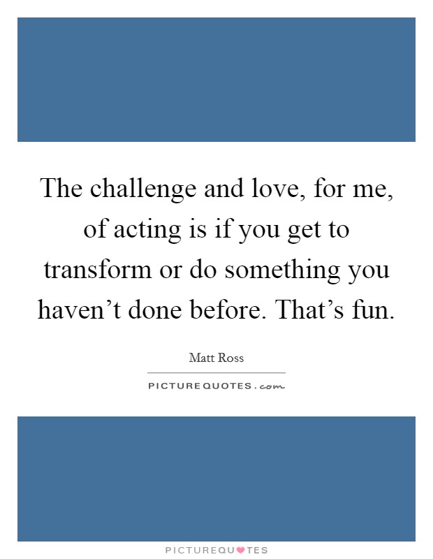 The challenge and love, for me, of acting is if you get to transform or do something you haven't done before. That's fun. Picture Quote #1
