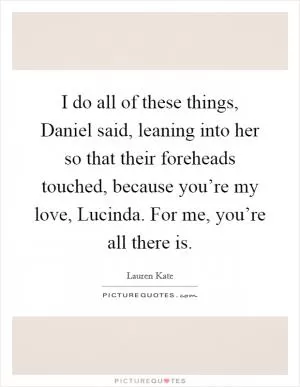 I do all of these things, Daniel said, leaning into her so that their foreheads touched, because you’re my love, Lucinda. For me, you’re all there is Picture Quote #1