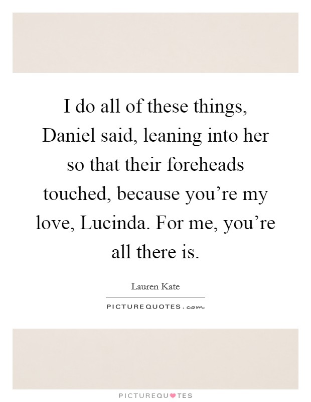 I do all of these things, Daniel said, leaning into her so that their foreheads touched, because you're my love, Lucinda. For me, you're all there is. Picture Quote #1