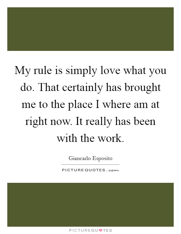 My rule is simply love what you do. That certainly has brought me to the place I where am at right now. It really has been with the work. Picture Quote #1