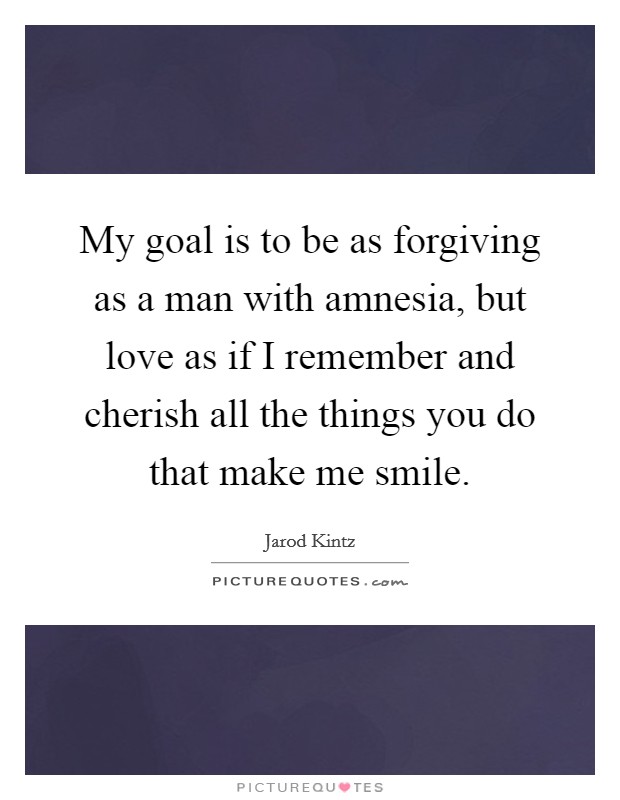 My goal is to be as forgiving as a man with amnesia, but love as if I remember and cherish all the things you do that make me smile. Picture Quote #1