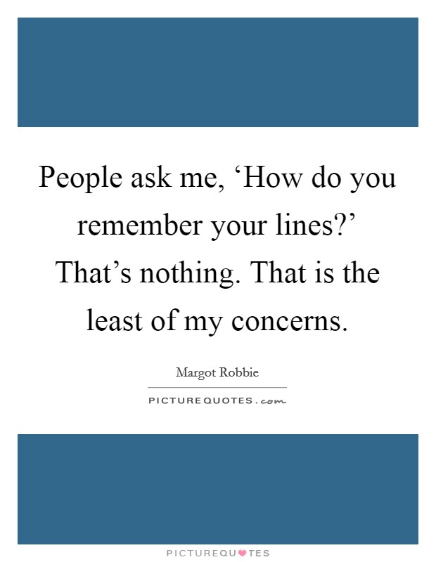 People ask me, ‘How do you remember your lines?' That's nothing. That is the least of my concerns. Picture Quote #1