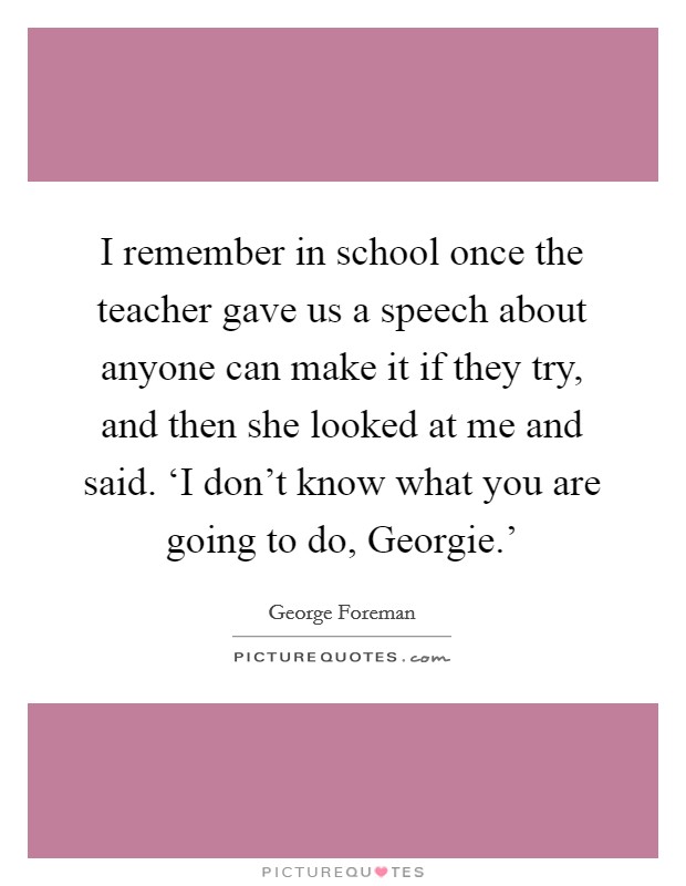 I remember in school once the teacher gave us a speech about anyone can make it if they try, and then she looked at me and said. ‘I don't know what you are going to do, Georgie.' Picture Quote #1