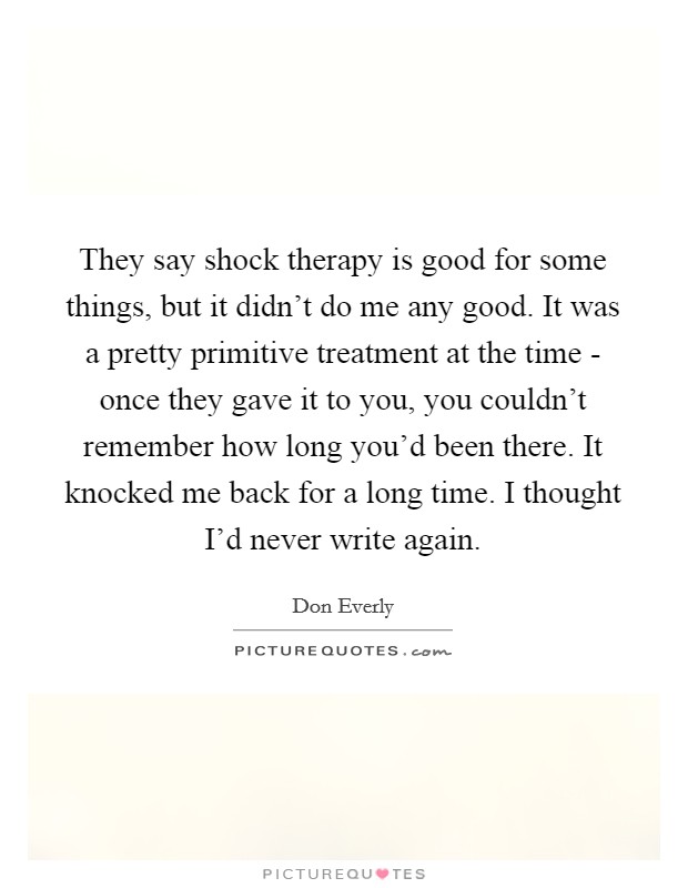 They say shock therapy is good for some things, but it didn't do me any good. It was a pretty primitive treatment at the time - once they gave it to you, you couldn't remember how long you'd been there. It knocked me back for a long time. I thought I'd never write again. Picture Quote #1