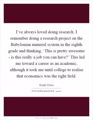 I’ve always loved doing research. I remember doing a research project on the Babylonian numeral system in the eighth grade and thinking, ‘This is pretty awesome - is this really a job you can have?’ This led me toward a career as an academic, although it took me until college to realise that economics was the right field Picture Quote #1