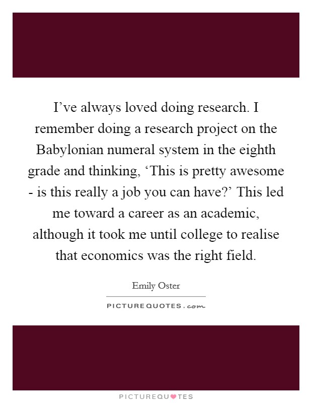 I've always loved doing research. I remember doing a research project on the Babylonian numeral system in the eighth grade and thinking, ‘This is pretty awesome - is this really a job you can have?' This led me toward a career as an academic, although it took me until college to realise that economics was the right field. Picture Quote #1