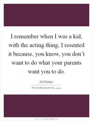 I remember when I was a kid, with the acting thing, I resented it because, you know, you don’t want to do what your parents want you to do Picture Quote #1