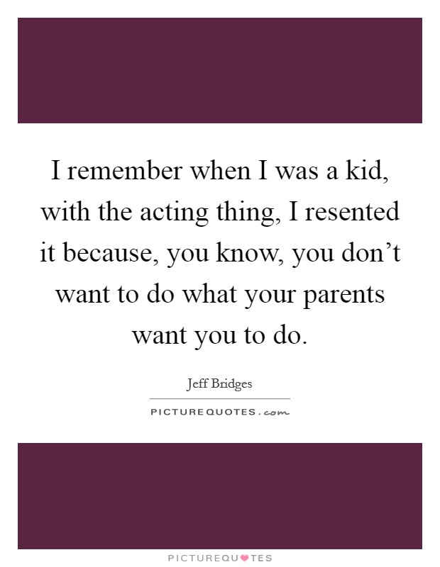 I remember when I was a kid, with the acting thing, I resented it because, you know, you don't want to do what your parents want you to do. Picture Quote #1
