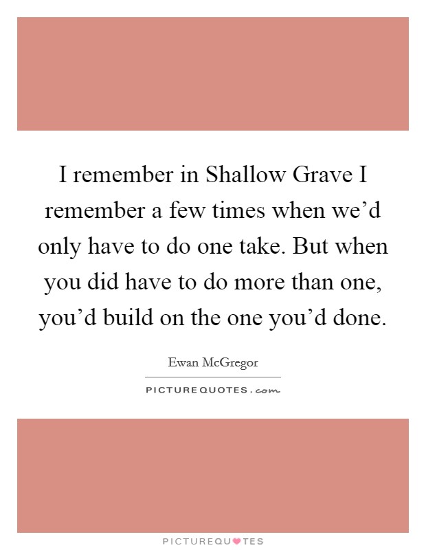 I remember in Shallow Grave I remember a few times when we'd only have to do one take. But when you did have to do more than one, you'd build on the one you'd done. Picture Quote #1