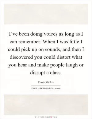 I’ve been doing voices as long as I can remember. When I was little I could pick up on sounds, and then I discovered you could distort what you hear and make people laugh or disrupt a class Picture Quote #1