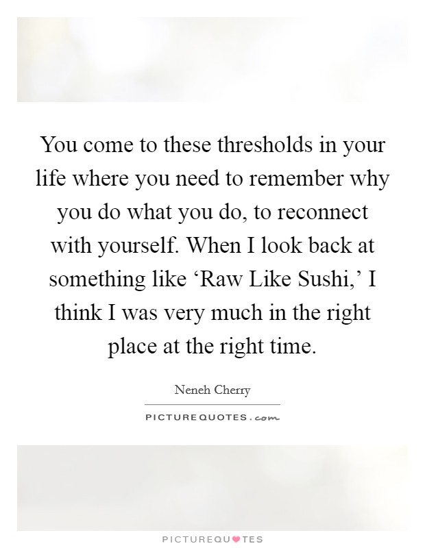 You come to these thresholds in your life where you need to remember why you do what you do, to reconnect with yourself. When I look back at something like ‘Raw Like Sushi,' I think I was very much in the right place at the right time. Picture Quote #1