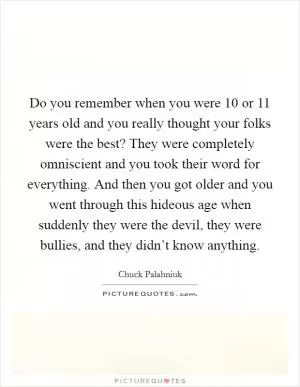 Do you remember when you were 10 or 11 years old and you really thought your folks were the best? They were completely omniscient and you took their word for everything. And then you got older and you went through this hideous age when suddenly they were the devil, they were bullies, and they didn’t know anything Picture Quote #1