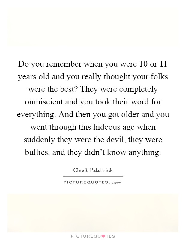 Do you remember when you were 10 or 11 years old and you really thought your folks were the best? They were completely omniscient and you took their word for everything. And then you got older and you went through this hideous age when suddenly they were the devil, they were bullies, and they didn't know anything. Picture Quote #1