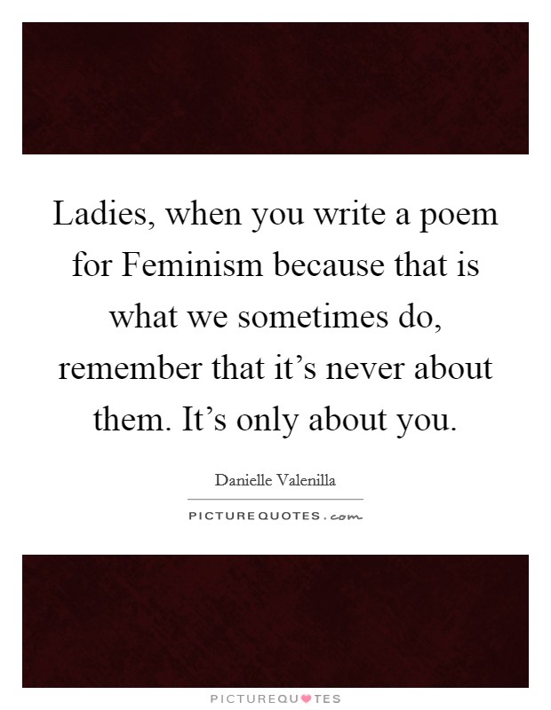 Ladies, when you write a poem for Feminism because that is what we sometimes do, remember that it's never about them. It's only about you. Picture Quote #1
