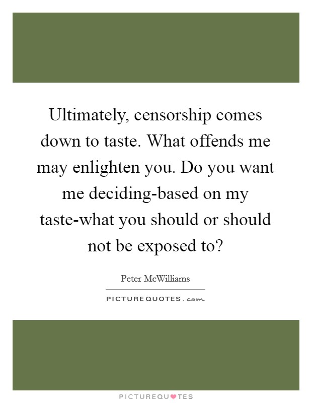 Ultimately, censorship comes down to taste. What offends me may enlighten you. Do you want me deciding-based on my taste-what you should or should not be exposed to? Picture Quote #1