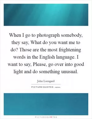 When I go to photograph somebody, they say, What do you want me to do? Those are the most frightening words in the English language. I want to say, Please, go over into good light and do something unusual Picture Quote #1