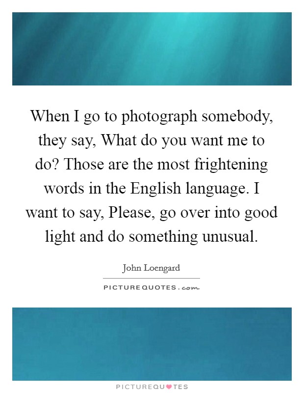 When I go to photograph somebody, they say, What do you want me to do? Those are the most frightening words in the English language. I want to say, Please, go over into good light and do something unusual. Picture Quote #1