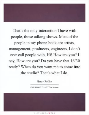 That’s the only interaction I have with people, those talking shows. Most of the people in my phone book are artists, management, producers, engineers. I don’t ever call people with, Hi! How are you? I say, How are you? Do you have that 16/30 ready? When do you want me to come into the studio? That’s what I do Picture Quote #1