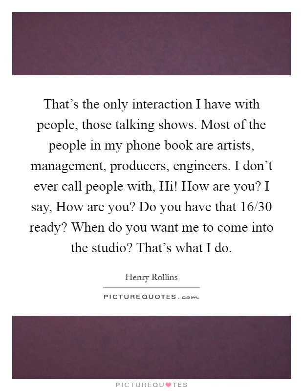 That's the only interaction I have with people, those talking shows. Most of the people in my phone book are artists, management, producers, engineers. I don't ever call people with, Hi! How are you? I say, How are you? Do you have that 16/30 ready? When do you want me to come into the studio? That's what I do. Picture Quote #1
