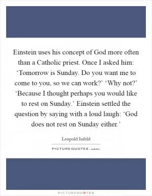 Einstein uses his concept of God more often than a Catholic priest. Once I asked him: ‘Tomorrow is Sunday. Do you want me to come to you, so we can work?’ ‘Why not?’ ‘Because I thought perhaps you would like to rest on Sunday.’ Einstein settled the question by saying with a loud laugh: ‘God does not rest on Sunday either.’ Picture Quote #1