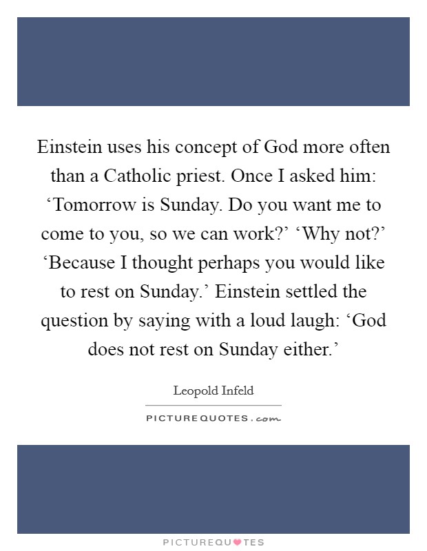 Einstein uses his concept of God more often than a Catholic priest. Once I asked him: ‘Tomorrow is Sunday. Do you want me to come to you, so we can work?' ‘Why not?' ‘Because I thought perhaps you would like to rest on Sunday.' Einstein settled the question by saying with a loud laugh: ‘God does not rest on Sunday either.' Picture Quote #1