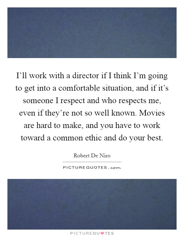 I'll work with a director if I think I'm going to get into a comfortable situation, and if it's someone I respect and who respects me, even if they're not so well known. Movies are hard to make, and you have to work toward a common ethic and do your best. Picture Quote #1