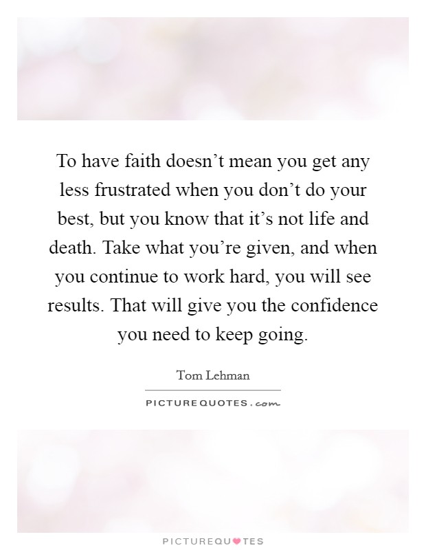 To have faith doesn't mean you get any less frustrated when you don't do your best, but you know that it's not life and death. Take what you're given, and when you continue to work hard, you will see results. That will give you the confidence you need to keep going. Picture Quote #1