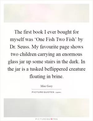 The first book I ever bought for myself was ‘One Fish Two Fish’ by Dr. Seuss. My favourite page shows two children carrying an enormous glass jar up some stairs in the dark. In the jar is a tusked beflippered creature floating in brine Picture Quote #1