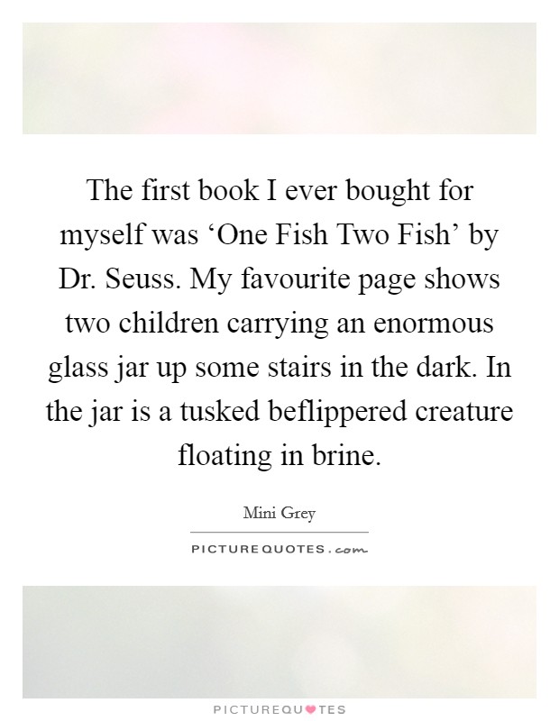 The first book I ever bought for myself was ‘One Fish Two Fish' by Dr. Seuss. My favourite page shows two children carrying an enormous glass jar up some stairs in the dark. In the jar is a tusked beflippered creature floating in brine. Picture Quote #1