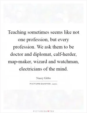 Teaching sometimes seems like not one profession, but every profession. We ask them to be doctor and diplomat, calf-herder, map-maker, wizard and watchman, electricians of the mind Picture Quote #1