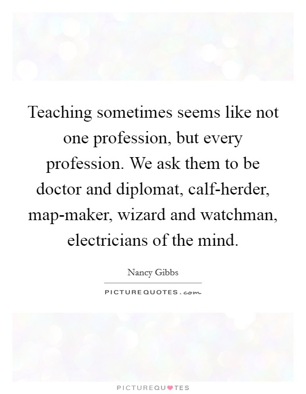 Teaching sometimes seems like not one profession, but every profession. We ask them to be doctor and diplomat, calf-herder, map-maker, wizard and watchman, electricians of the mind. Picture Quote #1