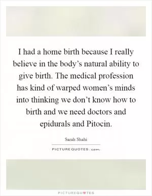 I had a home birth because I really believe in the body’s natural ability to give birth. The medical profession has kind of warped women’s minds into thinking we don’t know how to birth and we need doctors and epidurals and Pitocin Picture Quote #1