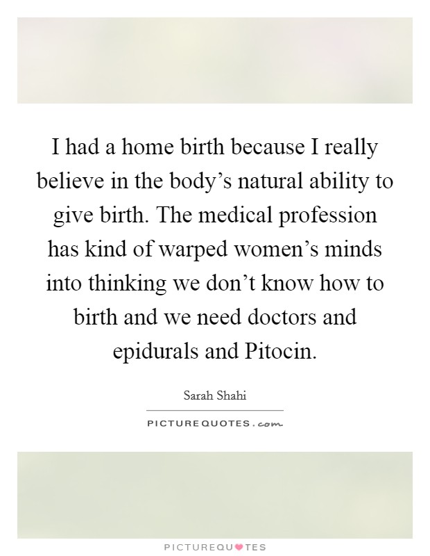 I had a home birth because I really believe in the body's natural ability to give birth. The medical profession has kind of warped women's minds into thinking we don't know how to birth and we need doctors and epidurals and Pitocin. Picture Quote #1