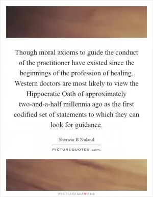 Though moral axioms to guide the conduct of the practitioner have existed since the beginnings of the profession of healing, Western doctors are most likely to view the Hippocratic Oath of approximately two-and-a-half millennia ago as the first codified set of statements to which they can look for guidance Picture Quote #1