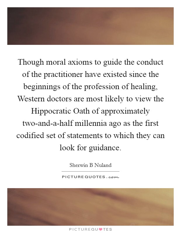 Though moral axioms to guide the conduct of the practitioner have existed since the beginnings of the profession of healing, Western doctors are most likely to view the Hippocratic Oath of approximately two-and-a-half millennia ago as the first codified set of statements to which they can look for guidance. Picture Quote #1