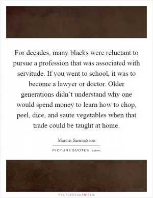For decades, many blacks were reluctant to pursue a profession that was associated with servitude. If you went to school, it was to become a lawyer or doctor. Older generations didn’t understand why one would spend money to learn how to chop, peel, dice, and saute vegetables when that trade could be taught at home Picture Quote #1