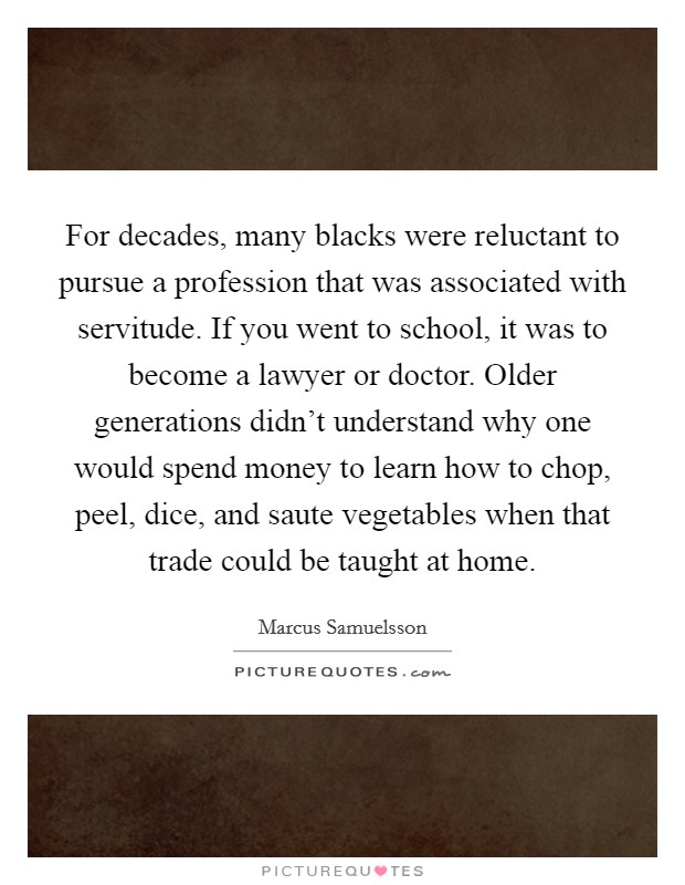 For decades, many blacks were reluctant to pursue a profession that was associated with servitude. If you went to school, it was to become a lawyer or doctor. Older generations didn't understand why one would spend money to learn how to chop, peel, dice, and saute vegetables when that trade could be taught at home. Picture Quote #1