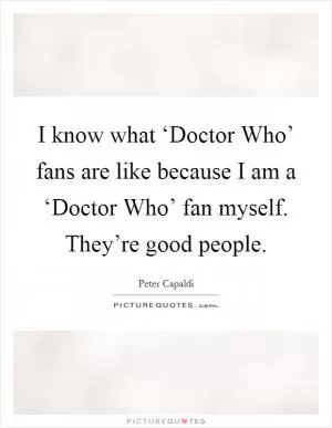 I know what ‘Doctor Who’ fans are like because I am a ‘Doctor Who’ fan myself. They’re good people Picture Quote #1