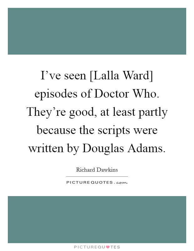 I've seen [Lalla Ward] episodes of Doctor Who. They're good, at least partly because the scripts were written by Douglas Adams. Picture Quote #1