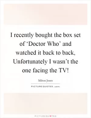 I recently bought the box set of ‘Doctor Who’ and watched it back to back, Unfortunately I wasn’t the one facing the TV! Picture Quote #1