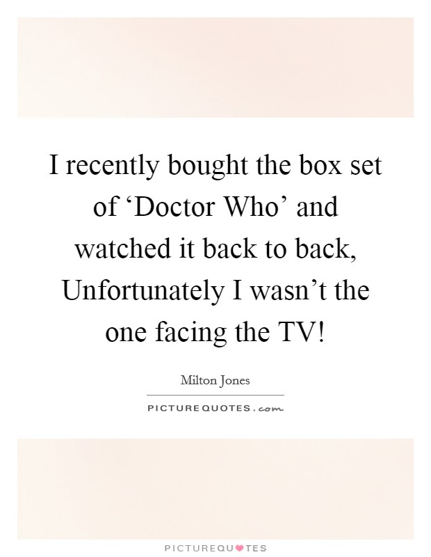 I recently bought the box set of ‘Doctor Who' and watched it back to back, Unfortunately I wasn't the one facing the TV! Picture Quote #1
