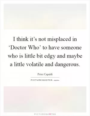 I think it’s not misplaced in ‘Doctor Who’ to have someone who is little bit edgy and maybe a little volatile and dangerous Picture Quote #1