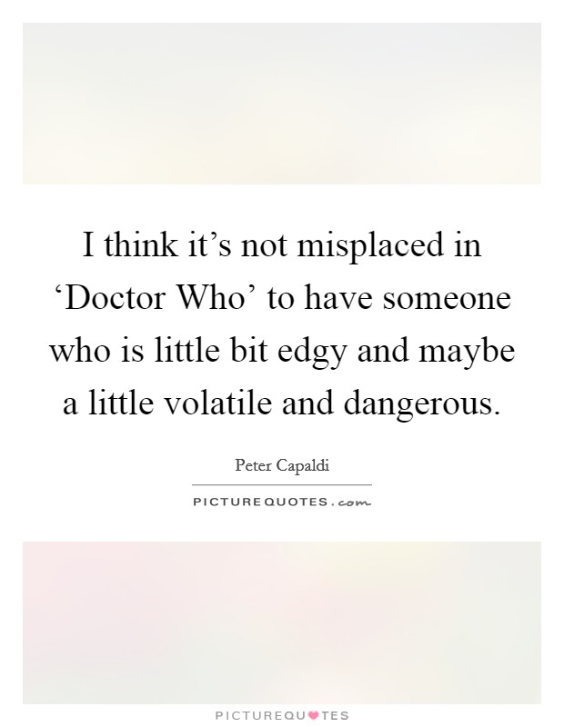 I think it's not misplaced in ‘Doctor Who' to have someone who is little bit edgy and maybe a little volatile and dangerous. Picture Quote #1