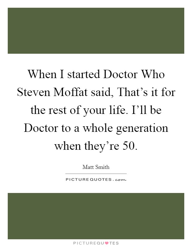 When I started Doctor Who Steven Moffat said, That's it for the rest of your life. I'll be Doctor to a whole generation when they're 50. Picture Quote #1