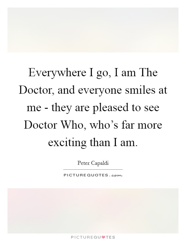 Everywhere I go, I am The Doctor, and everyone smiles at me - they are pleased to see Doctor Who, who's far more exciting than I am. Picture Quote #1
