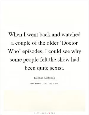 When I went back and watched a couple of the older ‘Doctor Who’ episodes, I could see why some people felt the show had been quite sexist Picture Quote #1