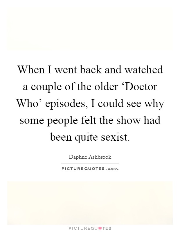 When I went back and watched a couple of the older ‘Doctor Who' episodes, I could see why some people felt the show had been quite sexist. Picture Quote #1