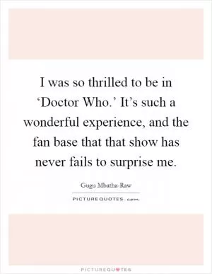I was so thrilled to be in ‘Doctor Who.’ It’s such a wonderful experience, and the fan base that that show has never fails to surprise me Picture Quote #1