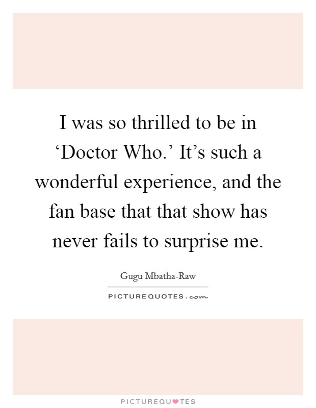 I was so thrilled to be in ‘Doctor Who.' It's such a wonderful experience, and the fan base that that show has never fails to surprise me. Picture Quote #1